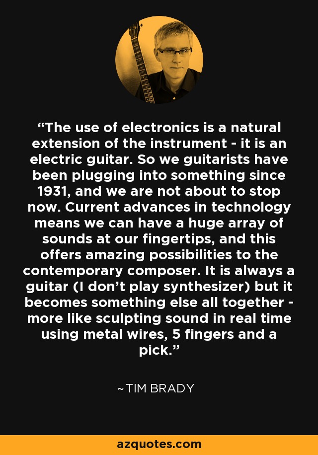 The use of electronics is a natural extension of the instrument - it is an electric guitar. So we guitarists have been plugging into something since 1931, and we are not about to stop now. Current advances in technology means we can have a huge array of sounds at our fingertips, and this offers amazing possibilities to the contemporary composer. It is always a guitar (I don't play synthesizer) but it becomes something else all together - more like sculpting sound in real time using metal wires, 5 fingers and a pick. - Tim Brady