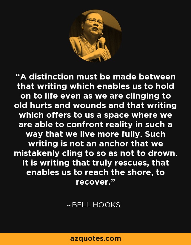 A distinction must be made between that writing which enables us to hold on to life even as we are clinging to old hurts and wounds and that writing which offers to us a space where we are able to confront reality in such a way that we live more fully. Such writing is not an anchor that we mistakenly cling to so as not to drown. It is writing that truly rescues, that enables us to reach the shore, to recover. - Bell Hooks