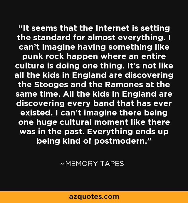 It seems that the Internet is setting the standard for almost everything. I can't imagine having something like punk rock happen where an entire culture is doing one thing. It's not like all the kids in England are discovering the Stooges and the Ramones at the same time. All the kids in England are discovering every band that has ever existed. I can't imagine there being one huge cultural moment like there was in the past. Everything ends up being kind of postmodern. - Memory Tapes