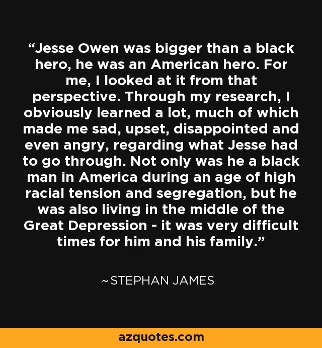 Jesse Owen was bigger than a black hero, he was an American hero. For me, I looked at it from that perspective. Through my research, I obviously learned a lot, much of which made me sad, upset, disappointed and even angry, regarding what Jesse had to go through. Not only was he a black man in America during an age of high racial tension and segregation, but he was also living in the middle of the Great Depression - it was very difficult times for him and his family. - Stephan James