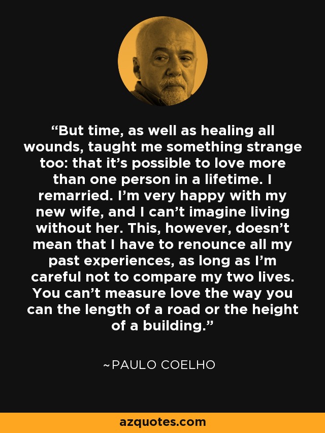 But time, as well as healing all wounds, taught me something strange too: that it's possible to love more than one person in a lifetime. I remarried. I'm very happy with my new wife, and I can't imagine living without her. This, however, doesn't mean that I have to renounce all my past experiences, as long as I'm careful not to compare my two lives. You can't measure love the way you can the length of a road or the height of a building. - Paulo Coelho