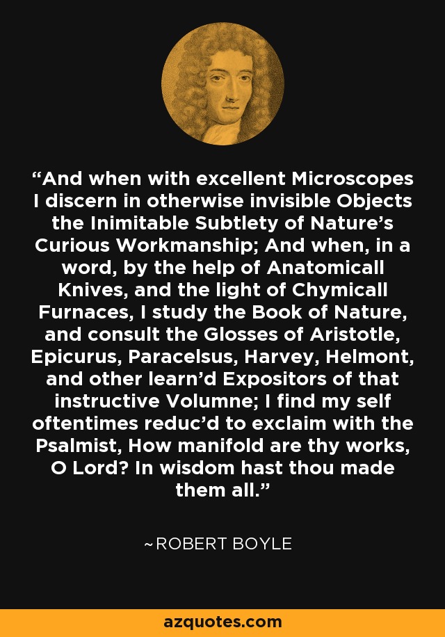 And when with excellent Microscopes I discern in otherwise invisible Objects the Inimitable Subtlety of Nature's Curious Workmanship; And when, in a word, by the help of Anatomicall Knives, and the light of Chymicall Furnaces, I study the Book of Nature, and consult the Glosses of Aristotle, Epicurus, Paracelsus, Harvey, Helmont, and other learn'd Expositors of that instructive Volumne; I find my self oftentimes reduc'd to exclaim with the Psalmist, How manifold are thy works, O Lord? In wisdom hast thou made them all. - Robert Boyle