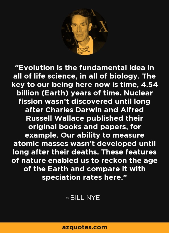 Evolution is the fundamental idea in all of life science, in all of biology. The key to our being here now is time, 4.54 billion (Earth) years of time. Nuclear fission wasn't discovered until long after Charles Darwin and Alfred Russell Wallace published their original books and papers, for example. Our ability to measure atomic masses wasn't developed until long after their deaths. These features of nature enabled us to reckon the age of the Earth and compare it with speciation rates here. - Bill Nye