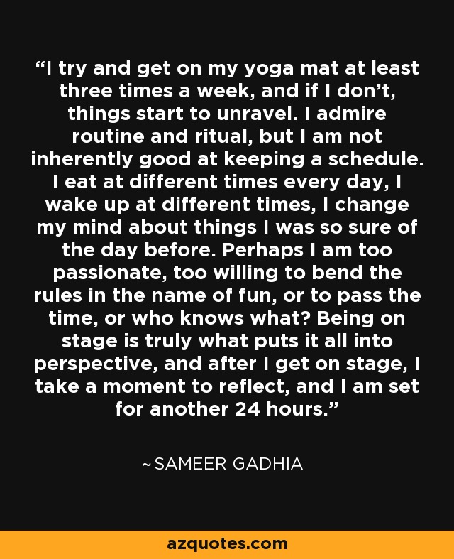I try and get on my yoga mat at least three times a week, and if I don't, things start to unravel. I admire routine and ritual, but I am not inherently good at keeping a schedule. I eat at different times every day, I wake up at different times, I change my mind about things I was so sure of the day before. Perhaps I am too passionate, too willing to bend the rules in the name of fun, or to pass the time, or who knows what? Being on stage is truly what puts it all into perspective, and after I get on stage, I take a moment to reflect, and I am set for another 24 hours. - Sameer Gadhia
