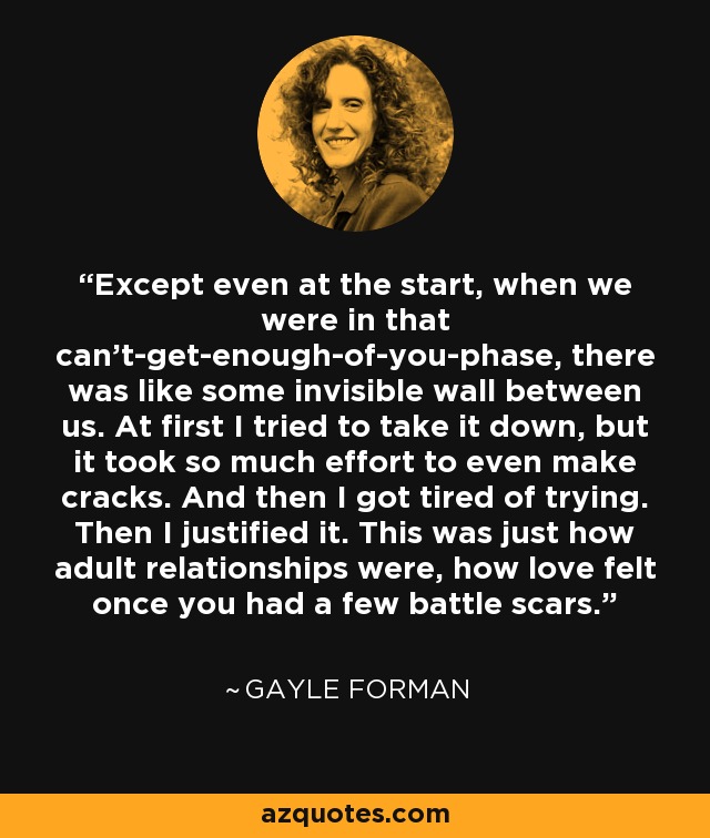 Except even at the start, when we were in that can't-get-enough-of-you-phase, there was like some invisible wall between us. At first I tried to take it down, but it took so much effort to even make cracks. And then I got tired of trying. Then I justified it. This was just how adult relationships were, how love felt once you had a few battle scars. - Gayle Forman