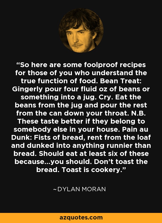 So here are some foolproof recipes for those of you who understand the true function of food. Bean Treat: Gingerly pour four fluid oz of beans or something into a jug. Cry. Eat the beans from the jug and pour the rest from the can down your throat. N.B. These taste better if they belong to somebody else in your house. Pain au Dunk: Fists of bread, rent from the loaf and dunked into anything runnier than bread. Should eat at least six of these because…you should. Don’t toast the bread. Toast is cookery. - Dylan Moran