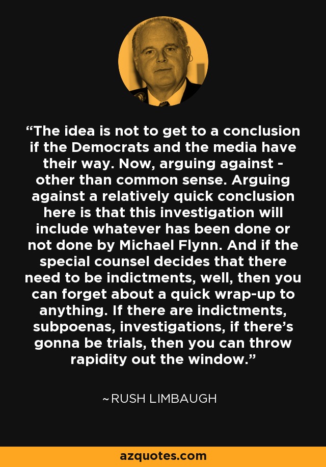 The idea is not to get to a conclusion if the Democrats and the media have their way. Now, arguing against - other than common sense. Arguing against a relatively quick conclusion here is that this investigation will include whatever has been done or not done by Michael Flynn. And if the special counsel decides that there need to be indictments, well, then you can forget about a quick wrap-up to anything. If there are indictments, subpoenas, investigations, if there's gonna be trials, then you can throw rapidity out the window. - Rush Limbaugh