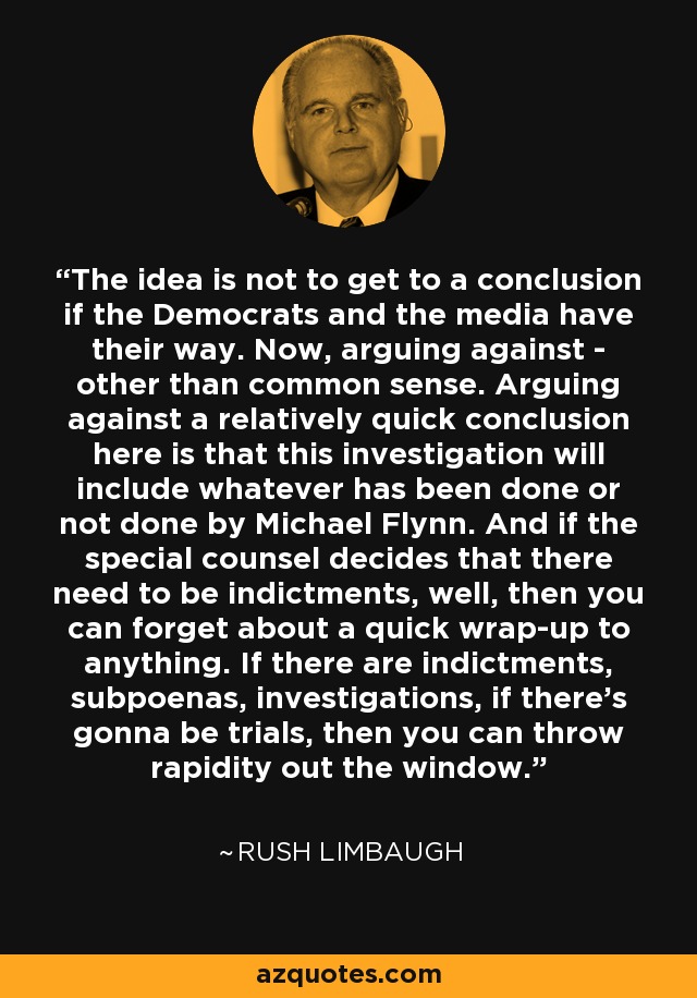 The idea is not to get to a conclusion if the Democrats and the media have their way. Now, arguing against - other than common sense. Arguing against a relatively quick conclusion here is that this investigation will include whatever has been done or not done by Michael Flynn. And if the special counsel decides that there need to be indictments, well, then you can forget about a quick wrap-up to anything. If there are indictments, subpoenas, investigations, if there's gonna be trials, then you can throw rapidity out the window. - Rush Limbaugh