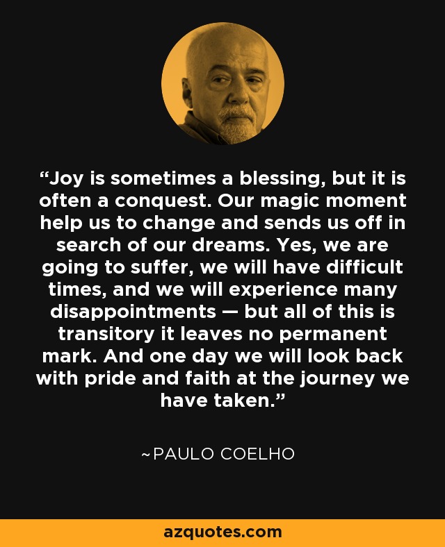 Joy is sometimes a blessing, but it is often a conquest. Our magic moment help us to change and sends us off in search of our dreams. Yes, we are going to suffer, we will have difficult times, and we will experience many disappointments — but all of this is transitory it leaves no permanent mark. And one day we will look back with pride and faith at the journey we have taken. - Paulo Coelho