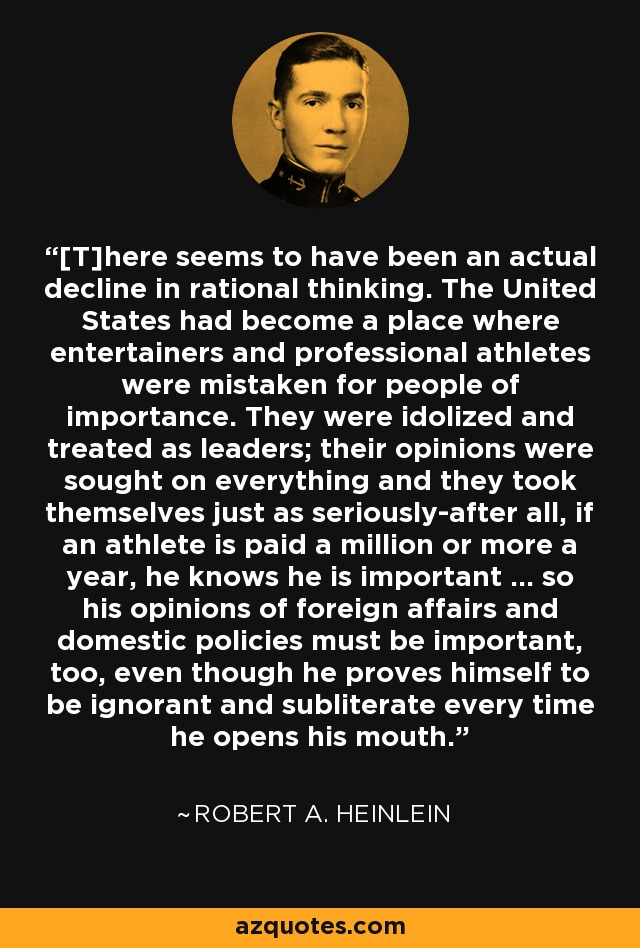 [T]here seems to have been an actual decline in rational thinking. The United States had become a place where entertainers and professional athletes were mistaken for people of importance. They were idolized and treated as leaders; their opinions were sought on everything and they took themselves just as seriously-after all, if an athlete is paid a million or more a year, he knows he is important ... so his opinions of foreign affairs and domestic policies must be important, too, even though he proves himself to be ignorant and subliterate every time he opens his mouth. - Robert A. Heinlein