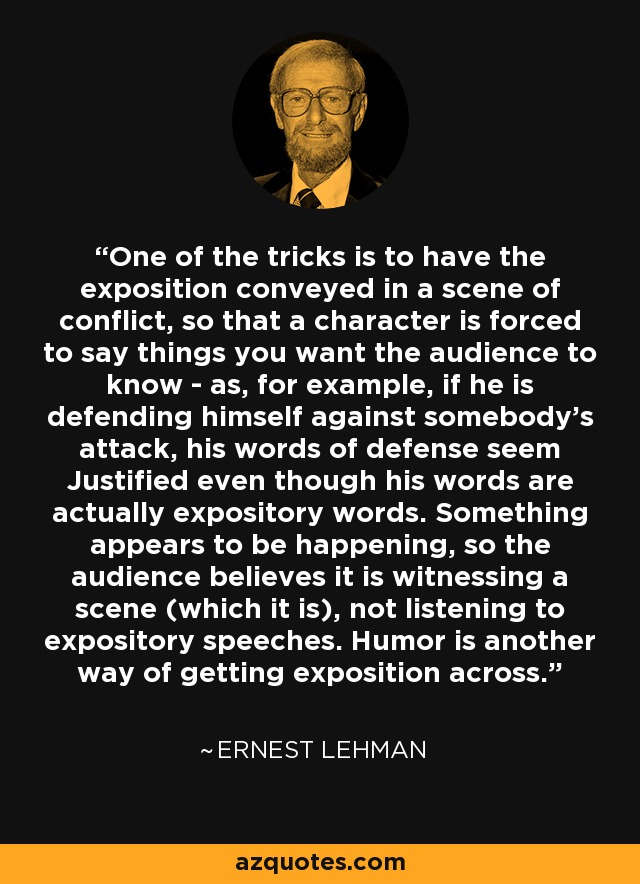 One of the tricks is to have the exposition conveyed in a scene of conflict, so that a character is forced to say things you want the audience to know - as, for example, if he is defending himself against somebody's attack, his words of defense seem Justified even though his words are actually expository words. Something appears to be happening, so the audience believes it is witnessing a scene (which it is), not listening to expository speeches. Humor is another way of getting exposition across. - Ernest Lehman