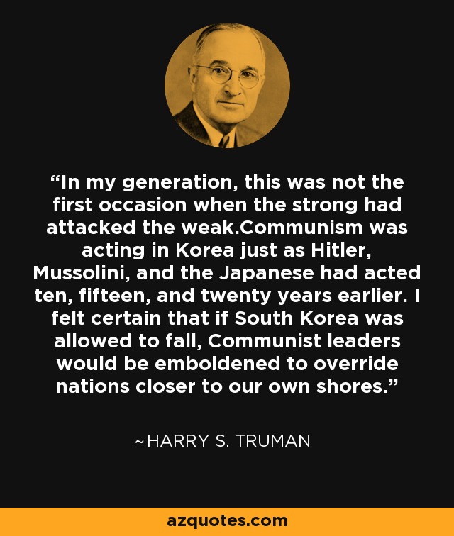 In my generation, this was not the first occasion when the strong had attacked the weak.Communism was acting in Korea just as Hitler, Mussolini, and the Japanese had acted ten, fifteen, and twenty years earlier. I felt certain that if South Korea was allowed to fall, Communist leaders would be emboldened to override nations closer to our own shores. - Harry S. Truman