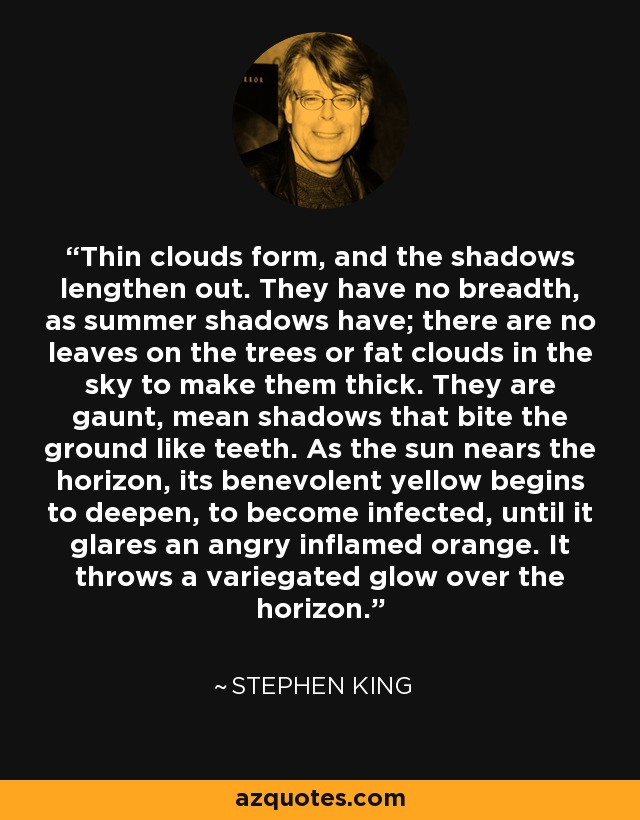 Thin clouds form, and the shadows lengthen out. They have no breadth, as summer shadows have; there are no leaves on the trees or fat clouds in the sky to make them thick. They are gaunt, mean shadows that bite the ground like teeth. As the sun nears the horizon, its benevolent yellow begins to deepen, to become infected, until it glares an angry inflamed orange. It throws a variegated glow over the horizon. - Stephen King