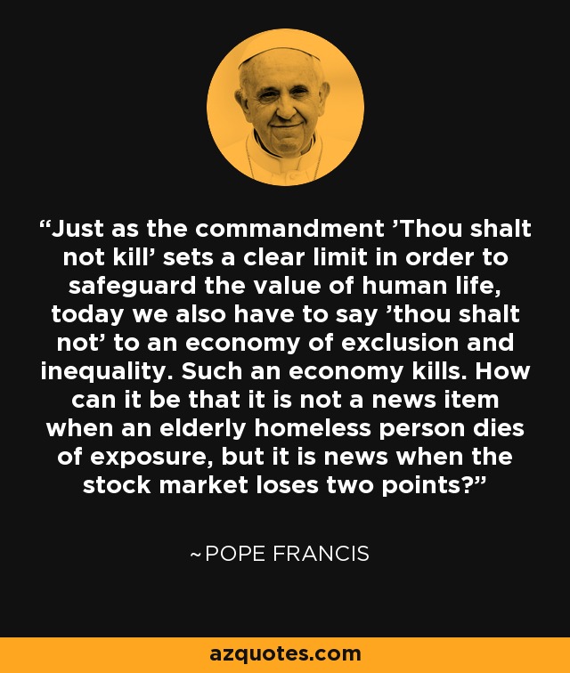 Just as the commandment 'Thou shalt not kill' sets a clear limit in order to safeguard the value of human life, today we also have to say 'thou shalt not' to an economy of exclusion and inequality. Such an economy kills. How can it be that it is not a news item when an elderly homeless person dies of exposure, but it is news when the stock market loses two points? - Pope Francis