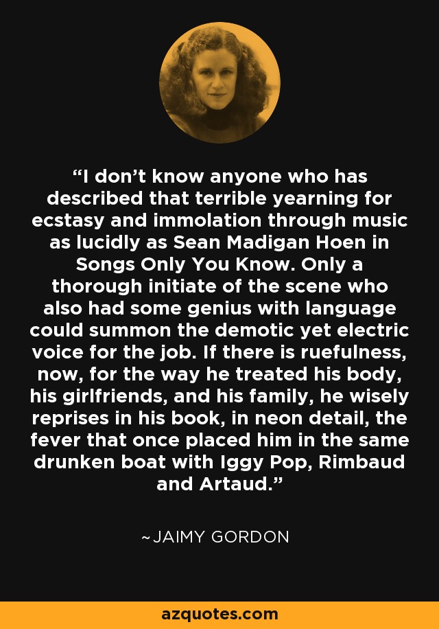 I don't know anyone who has described that terrible yearning for ecstasy and immolation through music as lucidly as Sean Madigan Hoen in Songs Only You Know. Only a thorough initiate of the scene who also had some genius with language could summon the demotic yet electric voice for the job. If there is ruefulness, now, for the way he treated his body, his girlfriends, and his family, he wisely reprises in his book, in neon detail, the fever that once placed him in the same drunken boat with Iggy Pop, Rimbaud and Artaud. - Jaimy Gordon