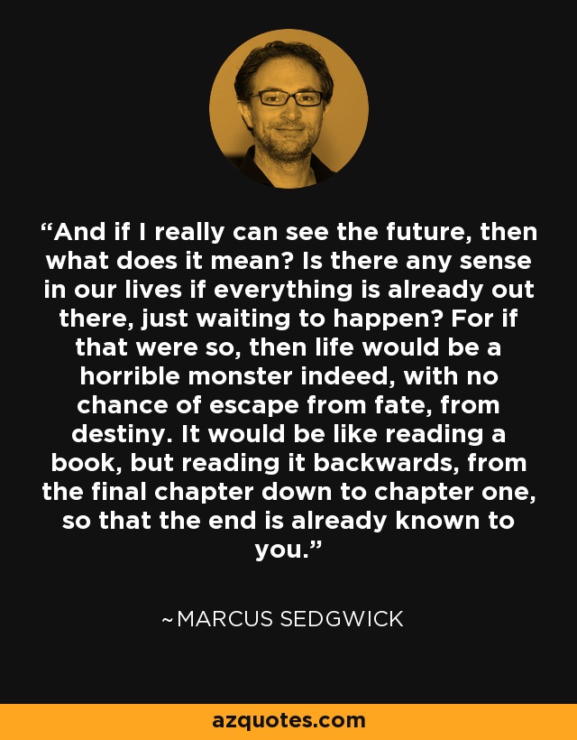 And if I really can see the future, then what does it mean? Is there any sense in our lives if everything is already out there, just waiting to happen? For if that were so, then life would be a horrible monster indeed, with no chance of escape from fate, from destiny. It would be like reading a book, but reading it backwards, from the final chapter down to chapter one, so that the end is already known to you. - Marcus Sedgwick