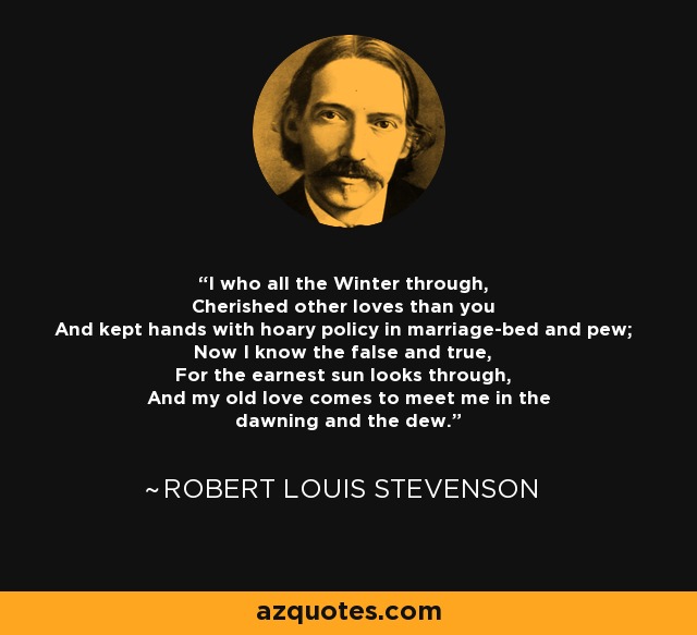 I who all the Winter through, Cherished other loves than you And kept hands with hoary policy in marriage-bed and pew; Now I know the false and true, For the earnest sun looks through, And my old love comes to meet me in the dawning and the dew. - Robert Louis Stevenson