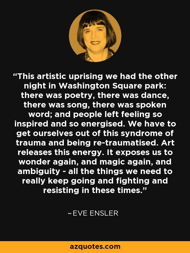 This artistic uprising we had the other night in Washington Square park: there was poetry, there was dance, there was song, there was spoken word; and people left feeling so inspired and so energised. We have to get ourselves out of this syndrome of trauma and being re-traumatised. Art releases this energy. It exposes us to wonder again, and magic again, and ambiguity - all the things we need to really keep going and fighting and resisting in these times. - Eve Ensler