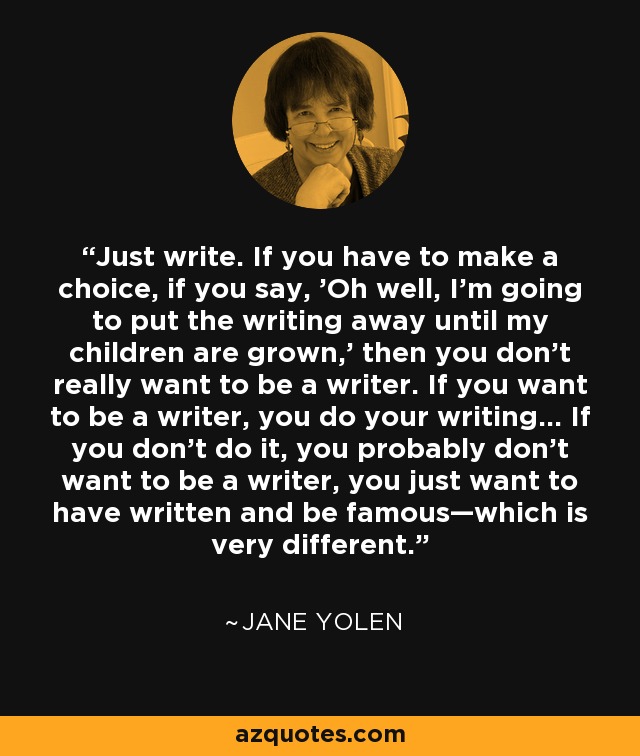 Just write. If you have to make a choice, if you say, 'Oh well, I'm going to put the writing away until my children are grown,' then you don't really want to be a writer. If you want to be a writer, you do your writing... If you don't do it, you probably don't want to be a writer, you just want to have written and be famous—which is very different. - Jane Yolen