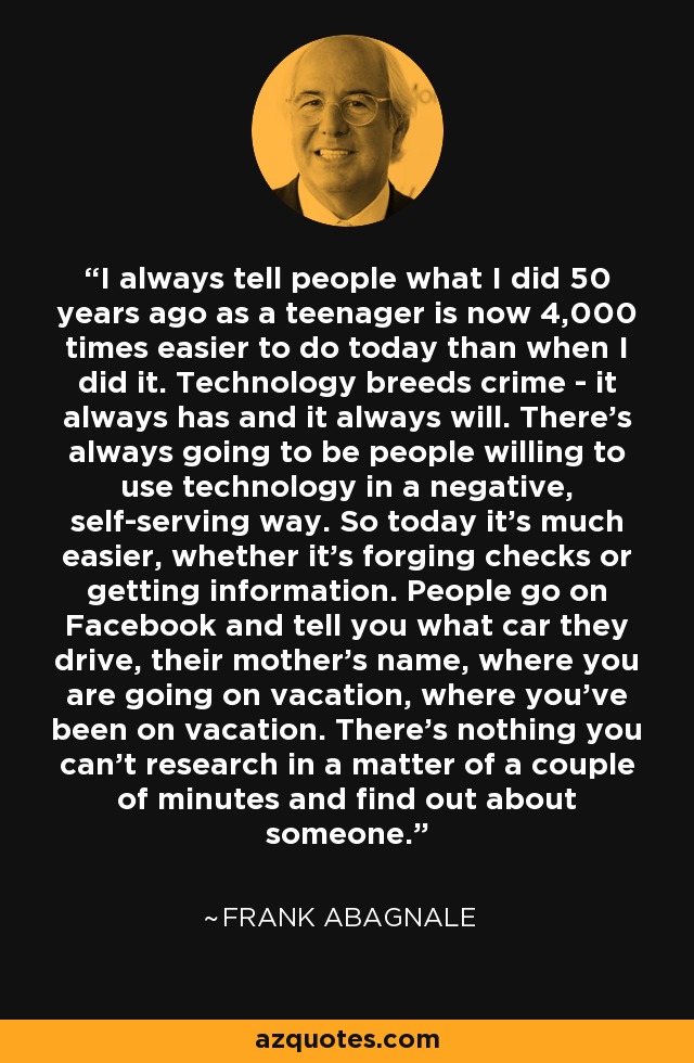I always tell people what I did 50 years ago as a teenager is now 4,000 times easier to do today than when I did it. Technology breeds crime - it always has and it always will. There's always going to be people willing to use technology in a negative, self-serving way. So today it's much easier, whether it's forging checks or getting information. People go on Facebook and tell you what car they drive, their mother's name, where you are going on vacation, where you've been on vacation. There's nothing you can't research in a matter of a couple of minutes and find out about someone. - Frank Abagnale
