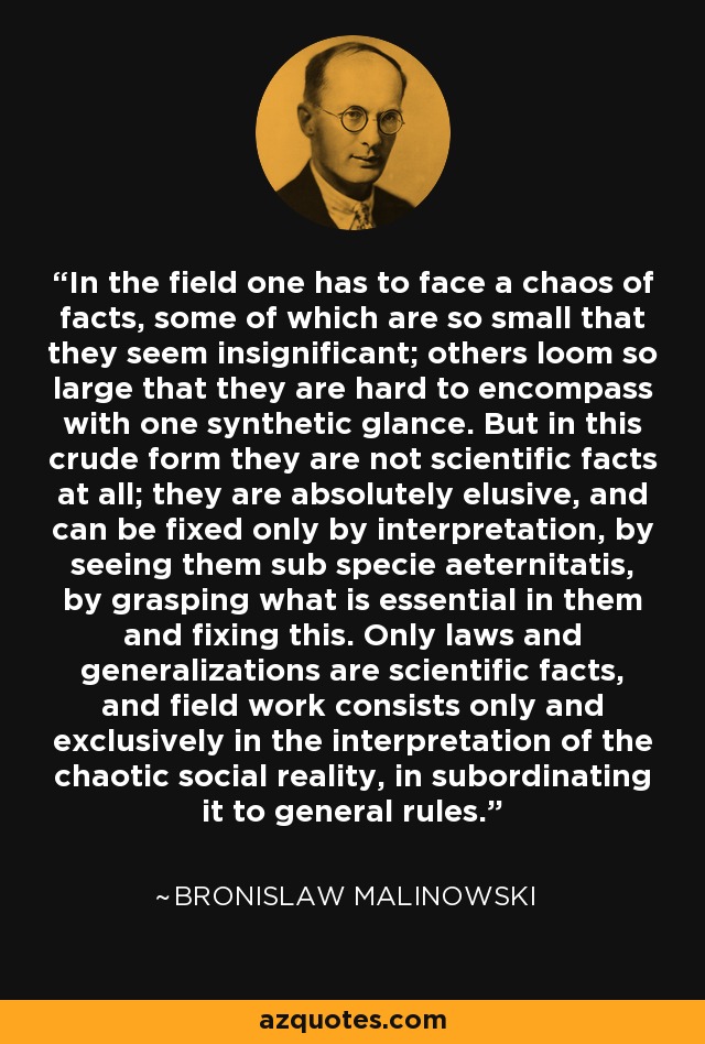 In the field one has to face a chaos of facts, some of which are so small that they seem insignificant; others loom so large that they are hard to encompass with one synthetic glance. But in this crude form they are not scientific facts at all; they are absolutely elusive, and can be fixed only by interpretation, by seeing them sub specie aeternitatis, by grasping what is essential in them and fixing this. Only laws and generalizations are scientific facts, and field work consists only and exclusively in the interpretation of the chaotic social reality, in subordinating it to general rules. - Bronislaw Malinowski