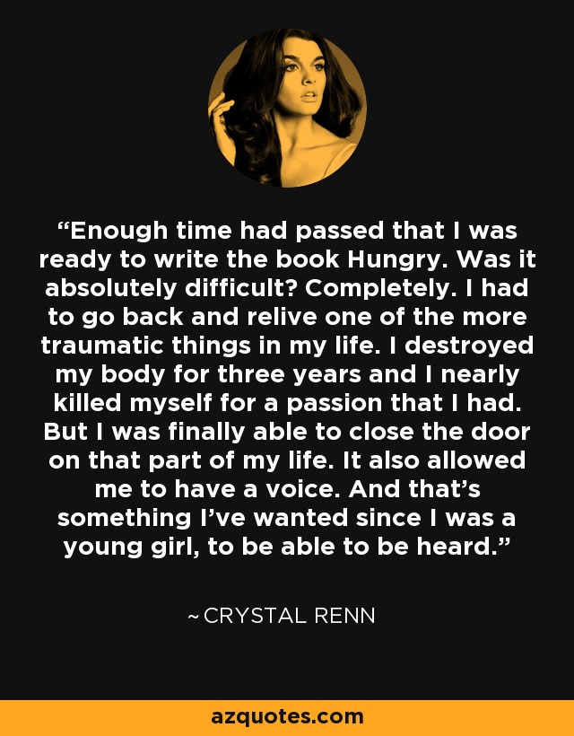 Enough time had passed that I was ready to write the book Hungry. Was it absolutely difficult? Completely. I had to go back and relive one of the more traumatic things in my life. I destroyed my body for three years and I nearly killed myself for a passion that I had. But I was finally able to close the door on that part of my life. It also allowed me to have a voice. And that's something I've wanted since I was a young girl, to be able to be heard. - Crystal Renn