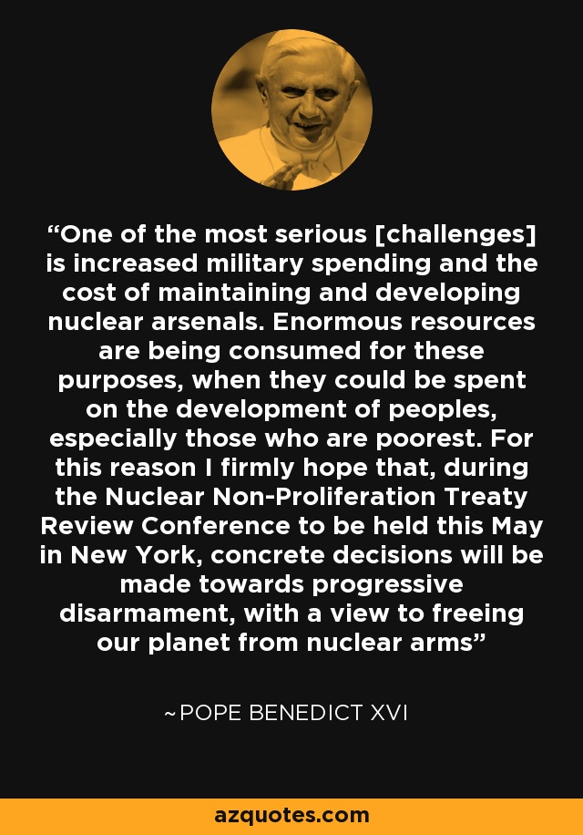 One of the most serious [challenges] is increased military spending and the cost of maintaining and developing nuclear arsenals. Enormous resources are being consumed for these purposes, when they could be spent on the development of peoples, especially those who are poorest. For this reason I firmly hope that, during the Nuclear Non-Proliferation Treaty Review Conference to be held this May in New York, concrete decisions will be made towards progressive disarmament, with a view to freeing our planet from nuclear arms - Pope Benedict XVI