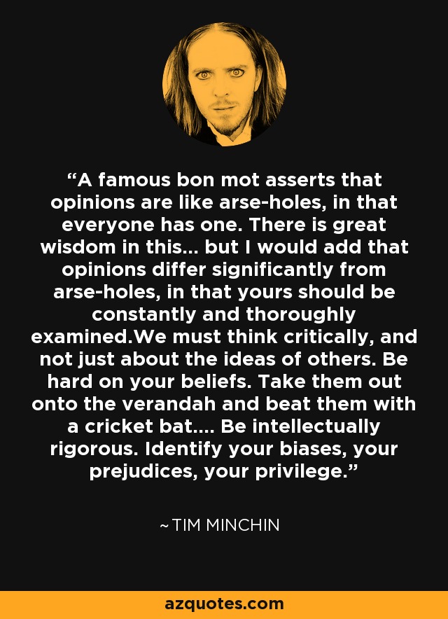 A famous bon mot asserts that opinions are like arse-holes, in that everyone has one. There is great wisdom in this... but I would add that opinions differ significantly from arse-holes, in that yours should be constantly and thoroughly examined.We must think critically, and not just about the ideas of others. Be hard on your beliefs. Take them out onto the verandah and beat them with a cricket bat.... Be intellectually rigorous. Identify your biases, your prejudices, your privilege. - Tim Minchin