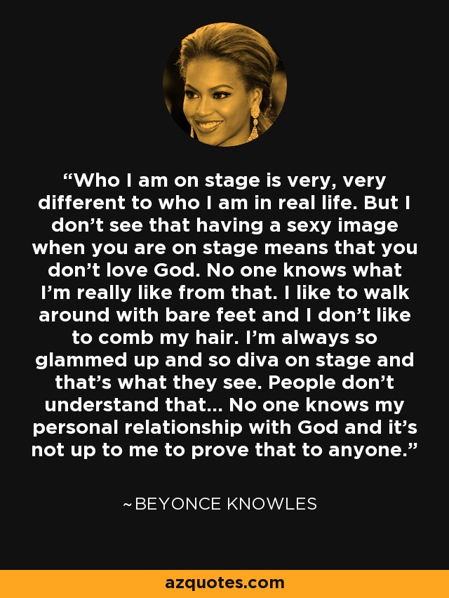 Who I am on stage is very, very different to who I am in real life. But I don't see that having a sexy image when you are on stage means that you don't love God. No one knows what I'm really like from that. I like to walk around with bare feet and I don't like to comb my hair. I'm always so glammed up and so diva on stage and that's what they see. People don't understand that... No one knows my personal relationship with God and it's not up to me to prove that to anyone. - Beyonce Knowles