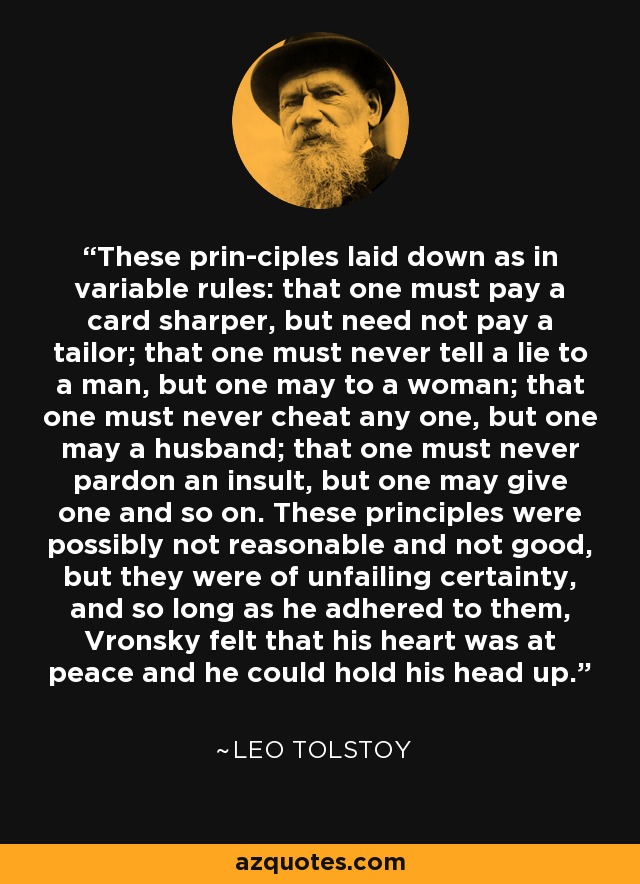 These prin­ciples laid down as in variable rules: that one must pay a card sharper, but need not pay a tailor; that one must never tell a lie to a man, but one may to a woman; that one must never cheat any one, but one may a husband; that one must never pardon an insult, but one may give one and so on. These principles were possibly not reasonable and not good, but they were of unfailing certainty, and so long as he adhered to them, Vronsky felt that his heart was at peace and he could hold his head up. - Leo Tolstoy