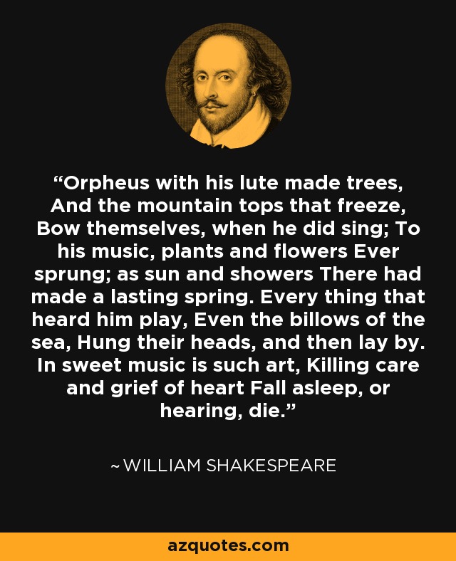 Orpheus with his lute made trees, And the mountain tops that freeze, Bow themselves, when he did sing; To his music, plants and flowers Ever sprung; as sun and showers There had made a lasting spring. Every thing that heard him play, Even the billows of the sea, Hung their heads, and then lay by. In sweet music is such art, Killing care and grief of heart Fall asleep, or hearing, die. - William Shakespeare