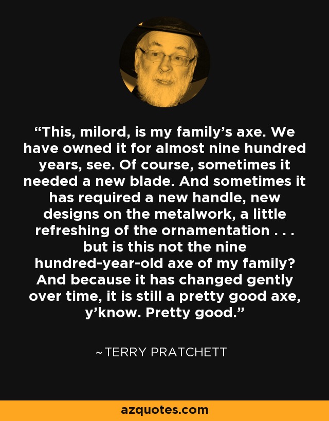 This, milord, is my family's axe. We have owned it for almost nine hundred years, see. Of course, sometimes it needed a new blade. And sometimes it has required a new handle, new designs on the metalwork, a little refreshing of the ornamentation . . . but is this not the nine hundred-year-old axe of my family? And because it has changed gently over time, it is still a pretty good axe, y'know. Pretty good. - Terry Pratchett