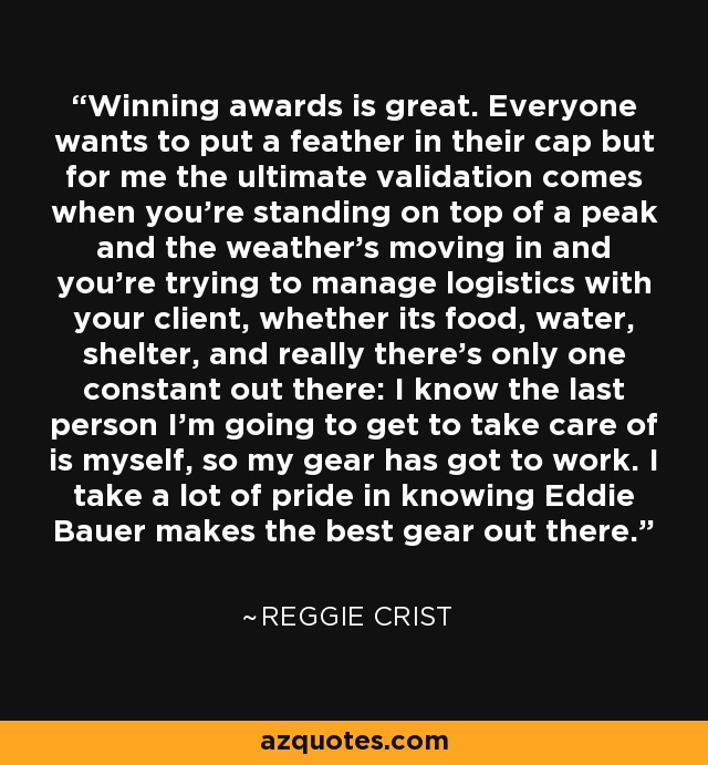 Winning awards is great. Everyone wants to put a feather in their cap but for me the ultimate validation comes when you're standing on top of a peak and the weather's moving in and you're trying to manage logistics with your client, whether its food, water, shelter, and really there's only one constant out there: I know the last person I'm going to get to take care of is myself, so my gear has got to work. I take a lot of pride in knowing Eddie Bauer makes the best gear out there. - Reggie Crist