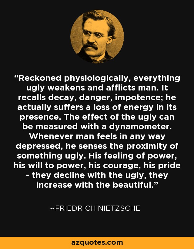 Reckoned physiologically, everything ugly weakens and afflicts man. It recalls decay, danger, impotence; he actually suffers a loss of energy in its presence. The effect of the ugly can be measured with a dynamometer. Whenever man feels in any way depressed, he senses the proximity of something ugly. His feeling of power, his will to power, his courage, his pride - they decline with the ugly, they increase with the beautiful. - Friedrich Nietzsche