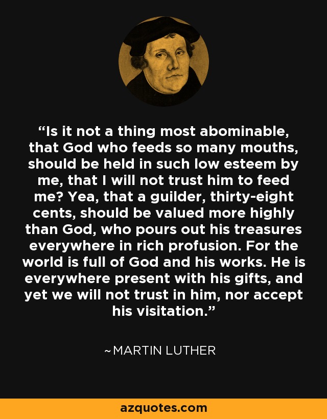 Is it not a thing most abominable, that God who feeds so many mouths, should be held in such low esteem by me, that I will not trust him to feed me? Yea, that a guilder, thirty-eight cents, should be valued more highly than God, who pours out his treasures everywhere in rich profusion. For the world is full of God and his works. He is everywhere present with his gifts, and yet we will not trust in him, nor accept his visitation. - Martin Luther