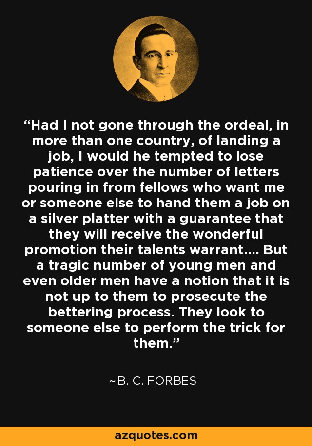 Had I not gone through the ordeal, in more than one country, of landing a job, I would he tempted to lose patience over the number of letters pouring in from fellows who want me or someone else to hand them a job on a silver platter with a guarantee that they will receive the wonderful promotion their talents warrant.... But a tragic number of young men and even older men have a notion that it is not up to them to prosecute the bettering process. They look to someone else to perform the trick for them. - B. C. Forbes