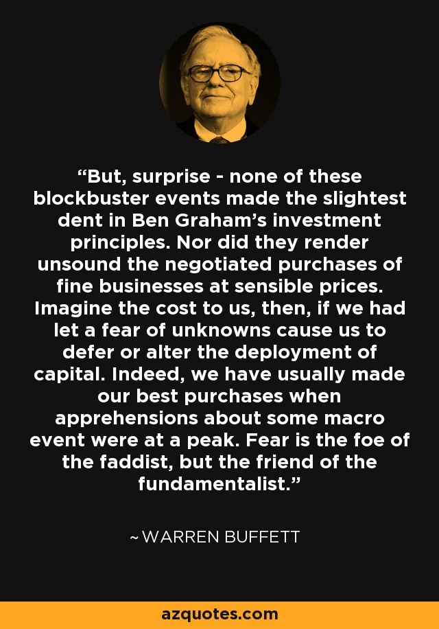 But, surprise - none of these blockbuster events made the slightest dent in Ben Graham's investment principles. Nor did they render unsound the negotiated purchases of fine businesses at sensible prices. Imagine the cost to us, then, if we had let a fear of unknowns cause us to defer or alter the deployment of capital. Indeed, we have usually made our best purchases when apprehensions about some macro event were at a peak. Fear is the foe of the faddist, but the friend of the fundamentalist. - Warren Buffett