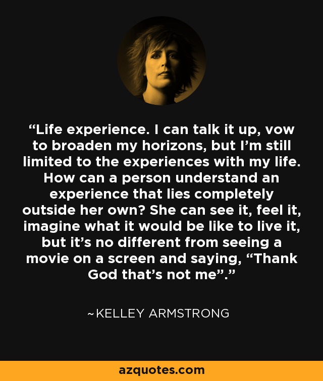 Life experience. I can talk it up, vow to broaden my horizons, but I’m still limited to the experiences with my life. How can a person understand an experience that lies completely outside her own? She can see it, feel it, imagine what it would be like to live it, but it’s no different from seeing a movie on a screen and saying, “Thank God that’s not me”. - Kelley Armstrong