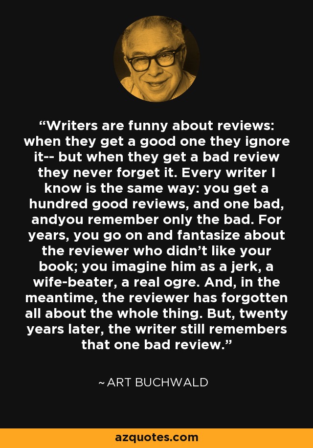 Writers are funny about reviews: when they get a good one they ignore it-- but when they get a bad review they never forget it. Every writer I know is the same way: you get a hundred good reviews, and one bad, andyou remember only the bad. For years, you go on and fantasize about the reviewer who didn't like your book; you imagine him as a jerk, a wife-beater, a real ogre. And, in the meantime, the reviewer has forgotten all about the whole thing. But, twenty years later, the writer still remembers that one bad review. - Art Buchwald