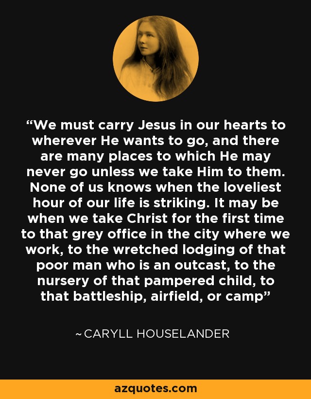 We must carry Jesus in our hearts to wherever He wants to go, and there are many places to which He may never go unless we take Him to them. None of us knows when the loveliest hour of our life is striking. It may be when we take Christ for the first time to that grey office in the city where we work, to the wretched lodging of that poor man who is an outcast, to the nursery of that pampered child, to that battleship, airfield, or camp - Caryll Houselander