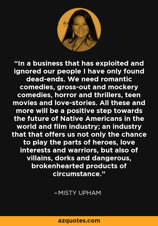 In a business that has exploited and ignored our people I have only found dead-ends. We need romantic comedies, gross-out and mockery comedies, horror and thrillers, teen movies and love-stories. All these and more will be a positive step towards the future of Native Americans in the world and film industry; an industry that that offers us not only the chance to play the parts of heroes, love interests and warriors, but also of villains, dorks and dangerous, brokenhearted products of circumstance. - Misty Upham