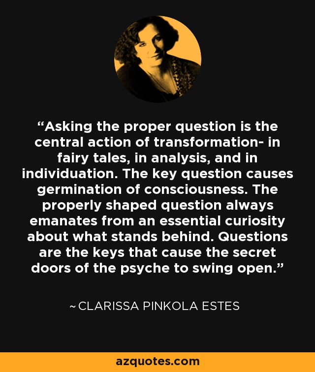 Asking the proper question is the central action of transformation- in fairy tales, in analysis, and in individuation. The key question causes germination of consciousness. The properly shaped question always emanates from an essential curiosity about what stands behind. Questions are the keys that cause the secret doors of the psyche to swing open. - Clarissa Pinkola Estes