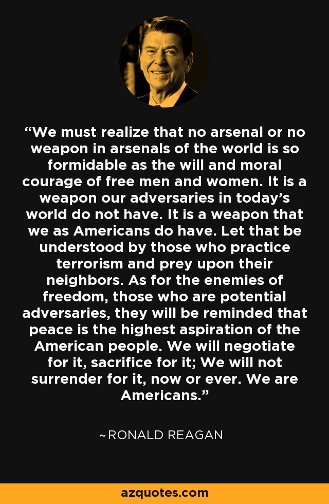 We must realize that no arsenal or no weapon in arsenals of the world is so formidable as the will and moral courage of free men and women. It is a weapon our adversaries in today's world do not have. It is a weapon that we as Americans do have. Let that be understood by those who practice terrorism and prey upon their neighbors. As for the enemies of freedom, those who are potential adversaries, they will be reminded that peace is the highest aspiration of the American people. We will negotiate for it, sacrifice for it; We will not surrender for it, now or ever. We are Americans. - Ronald Reagan