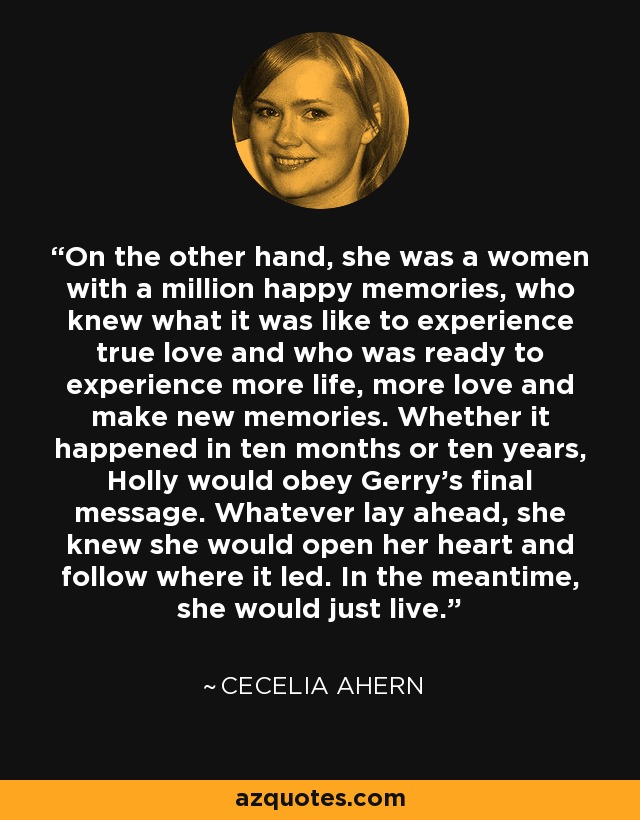 On the other hand, she was a women with a million happy memories, who knew what it was like to experience true love and who was ready to experience more life, more love and make new memories. Whether it happened in ten months or ten years, Holly would obey Gerry's final message. Whatever lay ahead, she knew she would open her heart and follow where it led. In the meantime, she would just live. - Cecelia Ahern