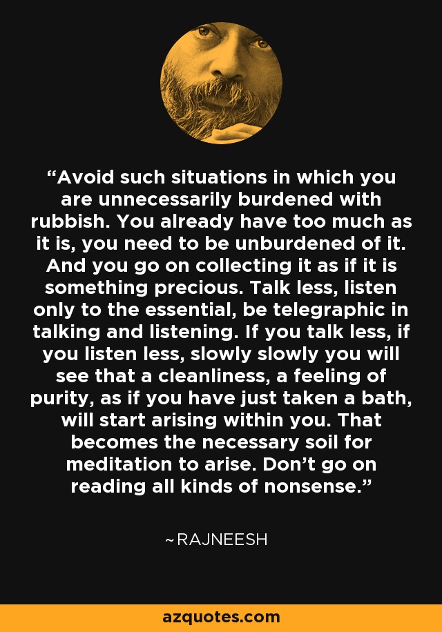 Avoid such situations in which you are unnecessarily burdened with rubbish. You already have too much as it is, you need to be unburdened of it. And you go on collecting it as if it is something precious. Talk less, listen only to the essential, be telegraphic in talking and listening. If you talk less, if you listen less, slowly slowly you will see that a cleanliness, a feeling of purity, as if you have just taken a bath, will start arising within you. That becomes the necessary soil for meditation to arise. Don't go on reading all kinds of nonsense. - Rajneesh