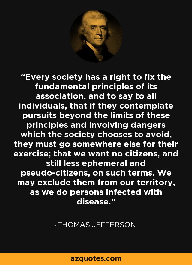 Every society has a right to fix the fundamental principles of its association, and to say to all individuals, that if they contemplate pursuits beyond the limits of these principles and involving dangers which the society chooses to avoid, they must go somewhere else for their exercise; that we want no citizens, and still less ephemeral and pseudo-citizens, on such terms. We may exclude them from our territory, as we do persons infected with disease. - Thomas Jefferson