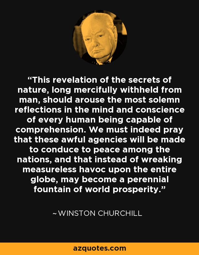 This revelation of the secrets of nature, long mercifully withheld from man, should arouse the most solemn reflections in the mind and conscience of every human being capable of comprehension. We must indeed pray that these awful agencies will be made to conduce to peace among the nations, and that instead of wreaking measureless havoc upon the entire globe, may become a perennial fountain of world prosperity. - Winston Churchill