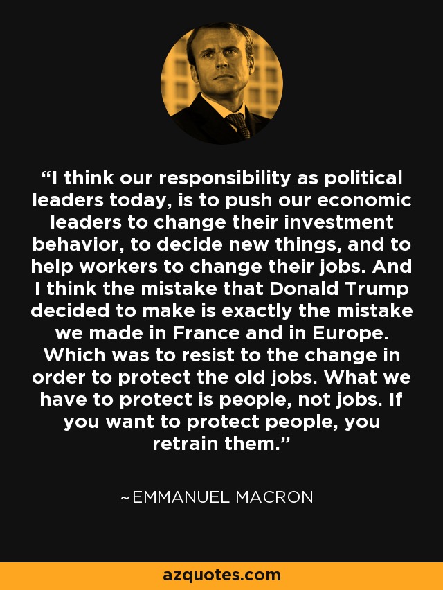 I think our responsibility as political leaders today, is to push our economic leaders to change their investment behavior, to decide new things, and to help workers to change their jobs. And I think the mistake that Donald Trump decided to make is exactly the mistake we made in France and in Europe. Which was to resist to the change in order to protect the old jobs. What we have to protect is people, not jobs. If you want to protect people, you retrain them. - Emmanuel Macron