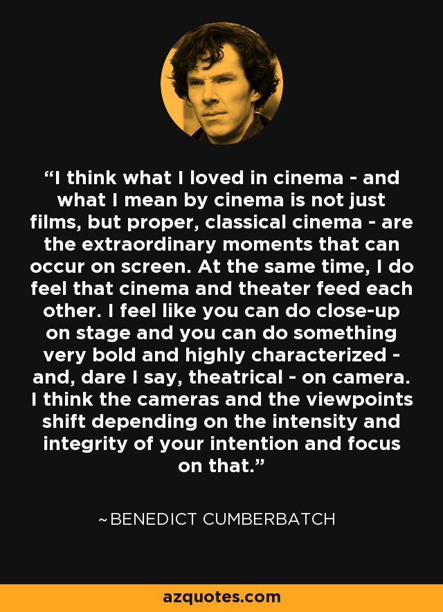 I think what I loved in cinema - and what I mean by cinema is not just films, but proper, classical cinema - are the extraordinary moments that can occur on screen. At the same time, I do feel that cinema and theater feed each other. I feel like you can do close-up on stage and you can do something very bold and highly characterized - and, dare I say, theatrical - on camera. I think the cameras and the viewpoints shift depending on the intensity and integrity of your intention and focus on that. - Benedict Cumberbatch