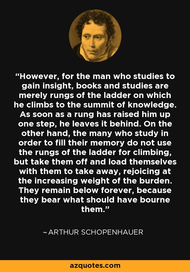 However, for the man who studies to gain insight, books and studies are merely rungs of the ladder on which he climbs to the summit of knowledge. As soon as a rung has raised him up one step, he leaves it behind. On the other hand, the many who study in order to fill their memory do not use the rungs of the ladder for climbing, but take them off and load themselves with them to take away, rejoicing at the increasing weight of the burden. They remain below forever, because they bear what should have bourne them. - Arthur Schopenhauer